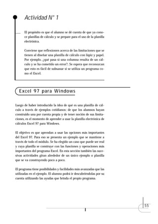 Actividad N° 1

      El propósito es que el alumno se dé cuenta de que ya cono-
      ce planillas de cálculo y se prepare para el uso de la planilla
      electrónica.

      Conviene que reflexionen acerca de las limitaciones que se
      tienen al diseñar una planilla de cálculo con lápiz y papel.
      Por ejemplo, ¿qué pasa si una columna resulta de un cál-
      culo y se ha cometido un error?. Se espera que reconozcan
      que esto es fácil de subsanar si se utiliza un programa co-
      mo el Excel.




  Excel 97 para Windows

Luego de haber introducido la idea de qué es una planilla de cál-
culo a través de ejemplos cotidianos; de que los alumnos hayan
construido una por cuenta propia y de tener noción de sus limita-
ciones, es el momento de aprender a usar la planilla electrónica de
cálculos Excel 97 para Windows.

El objetivo es que aprendan a usar las opciones más importantes
del Excel 97. Para eso se presenta un ejemplo que se mantiene a
través de todo el módulo. Se ha elegido un caso que puede ser real
y cuya planilla se construye con las funciones y operaciones más
importantes del programa Excel. En esta sección también las suce-
sivas actividades giran alrededor de un único ejemplo o planilla
que se va construyendo poco a poco.

El programa tiene posibilidades y facilidades más avanzadas que las
utilizadas en el ejemplo. El alumno podrá ir descubriéndolas por su
cuenta utilizando las ayudas que brinda el propio programa.




                                                                        55
 
