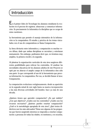 Introducción

E  n el primer Libro de Tecnología los alumnos estudiarán la evo-
lución en el proceso de registrar, almacenar y comunicar informa-
ción. Es precisamente la informática la disciplina que se ocupa de
estas cuestiones.

La herramienta que permite el manejo sistemático de la informa-
ción es la computadora. El estudio y práctica de los temas vincu-
lados con el uso de computadoras se llama Computación.

La línea divisoria entre informática y computación es muchas ve-
ces difusa, dado que ambas disciplinas se necesitan y entrelazan
mutuamente. Sin embargo, podríamos decir que, en términos muy
amplios, la primera excede a la segunda.

Al plantear la organización curricular de esta área surgieron dife-
rentes posibilidades para enfocar los contenidos. Al analizar las
necesidades educativas de los alumnos adultos de este Proyecto se
optó por no abarcar el amplio campo de la informática sino sólo
una parte: la que corresponde al uso de la herramienta que proce-
sa información: la computadora. Por eso, se decidió llamar al área:
Computación.

La computación evoluciona vertiginosamente, desde su aparición
en la segunda mitad de este siglo hasta su masiva incorporación
a las más diversas actividades del hombre, hace ya más de una
década.

¿Quiénes tienen que aprender computación? ¿En qué ámbito?
¿Con qué objetivos? ¿Cuáles son los contenidos? ¿Cuáles son los
recursos necesarios? ¿Quiénes pueden enseñar computación?
¿Cuál es la metodología apropiada de esta área? ¿Qué textos di-
dácticos son los más adecuados? Éstas son algunas de las pregun-
tas que fueron surgiendo mientras se empezaba a enseñar compu-
tación a personas de todas las edades, en institutos y en escuelas,



                                                                      5
 