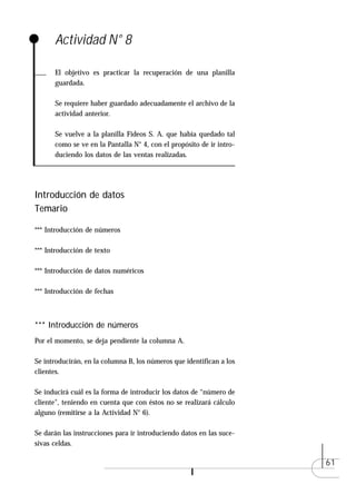Actividad N° 8

      El objetivo es practicar la recuperación de una planilla
      guardada.

      Se requiere haber guardado adecuadamente el archivo de la
      actividad anterior.

      Se vuelve a la planilla Fideos S. A. que había quedado tal
      como se ve en la Pantalla N° 4, con el propósito de ir intro-
      duciendo los datos de las ventas realizadas.




Introducción de datos
Temario

*** Introducción de números

*** Introducción de texto

*** Introducción de datos numéricos

*** Introducción de fechas



*** Introducción de números
Por el momento, se deja pendiente la columna A.

Se introducirán, en la columna B, los números que identifican a los
clientes.

Se inducirá cuál es la forma de introducir los datos de “número de
cliente", teniendo en cuenta que con éstos no se realizará cálculo
alguno (remitirse a la Actividad N° 6).

Se darán las instrucciones para ir introduciendo datos en las suce-
sivas celdas.

                                                                      61
 