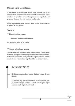Mejoras en la presentación

A esta altura, el docente debe indicar a los alumnos, que se ha
completado la planilla que se había decidido confeccionar y que
esta tarea ha permitido conocer las opciones más importantes del
programa Excel, si bien éste contiene muchas más.

En los puntos siguientes se enseñará cómo mejorar la presentación
o aspecto de una planilla.


Temario
** Cómo seleccionar rangos

*** Cambio del ancho de las columnas

*** Ajustar el texto en las celdas



** Cómo seleccionar rangos
Se debe destacar la utilidad de seleccionar un rango. Esto sirve pa-
ra aplicar una operación a un conjunto de celdas simultáneamente.
Si hubiera que hacerlo celda por celda, el procedimiento llevaría
mucho tiempo y aumentaría la probabilidad de cometer errores.




      Actividad N° 16

      El objetivo es aprender a marcar distintos rangos de una
      planilla.

      Al terminar, hay que dejar abierto el archivo y con el ran-
      go seleccionado que contiene a toda la planilla, para seguir
      adelante con la siguiente actividad.




                                                                       67
 