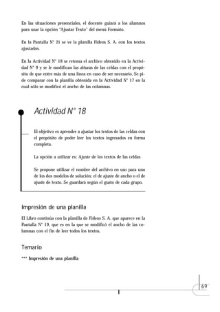 En las situaciones presenciales, el docente guiará a los alumnos
para usar la opción “Ajustar Texto" del menú Formato.

En la Pantalla N° 21 se ve la planilla Fideos S. A. con los textos
ajustados.

En la Actividad N° 18 se retoma el archivo obtenido en la Activi-
dad N° 9 y se le modifican las alturas de las celdas con el propó-
sito de que entre más de una línea en caso de ser necesario. Se pi-
de comparar con la planilla obtenida en la Actividad N° 17 en la
cual sólo se modificó el ancho de las columnas.




      Actividad N° 18

      El objetivo es aprender a ajustar los textos de las celdas con
      el propósito de poder leer los textos ingresados en forma
      completa.

      La opción a utilizar es: Ajuste de los textos de las celdas

      Se propone utilizar el nombre del archivo en uso para uno
      de los dos modelos de solución: el de ajuste de ancho o el de
      ajuste de texto. Se guardará según el gusto de cada grupo.




Impresión de una planilla
El Libro continúa con la planilla de Fideos S. A. que aparece en la
Pantalla N° 19, que es en la que se modificó el ancho de las co-
lumnas con el fin de leer todos los textos.


Temario
*** Impresión de una planilla




                                                                       69
 