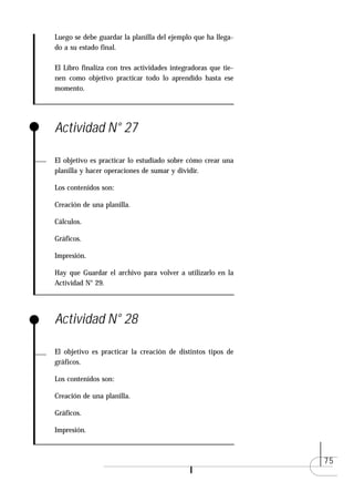 Luego se debe guardar la planilla del ejemplo que ha llega-
do a su estado final.

El Libro finaliza con tres actividades integradoras que tie-
nen como objetivo practicar todo lo aprendido hasta ese
momento.




Actividad N° 27

El objetivo es practicar lo estudiado sobre cómo crear una
planilla y hacer operaciones de sumar y dividir.

Los contenidos son:

Creación de una planilla.

Cálculos.

Gráficos.

Impresión.

Hay que Guardar el archivo para volver a utilizarlo en la
Actividad N° 29.




Actividad N° 28

El objetivo es practicar la creación de distintos tipos de
gráficos.

Los contenidos son:

Creación de una planilla.

Gráficos.

Impresión.



                                                               75
 
