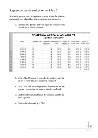 Sugerencias para la evaluación del Libro 2

Se trata de generar una estrategia que permita utilizar las diferen-
tes herramientas adquiridas. Aquí se propone una alternativa.

       a. Construir una planilla como la siguiente realizando los
          cálculos de la última columna.




       b. En la celda D21 poner el promedio de pasajeros que via-
          jan en 1º clase, haciendo el cálculo con Excel.

       c. En la celda H21 poner el promedio de precio de los pa-
          sajes de clase turista, haciendo el cálculo con Excel.

       d. Cambiar el formato del título y del subtítulo, usando dis-
          tintas opciones.

       e. Eliminar la columna C y la fila 3.




                                                                       77
 