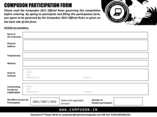 COMPUDON PARTICIPATION FORM
Please read the Compudon 2011 Official Rules governing this competition
before entering. By opting to participate and filling this participation form,
you agree to be governed by the Compudon 2011 Official Rules as given on
the back side of this form.
All fields are mandatory.

   Name of
   the Institution

   Physical
   Address


   Telephone(s)


   Website


   Head of            Name
   Institute          Title
                      Mobile No.(s)                                       Email (s)



   Coordinating       Name
   Faculty for        Title
   COMPUDON           Mobile No.(s)                                           Email (s)


   MS Office Version for                             (Select the applicable           Number of
   Participation             2003 / 2007 / 2010                                       Student participants
                                                     version)

                                                   WWW.COMPUDON.IN
                            Questions?? Please Write to compudon@cyberlearningindia.com OR Call 0120-6493362/63
 