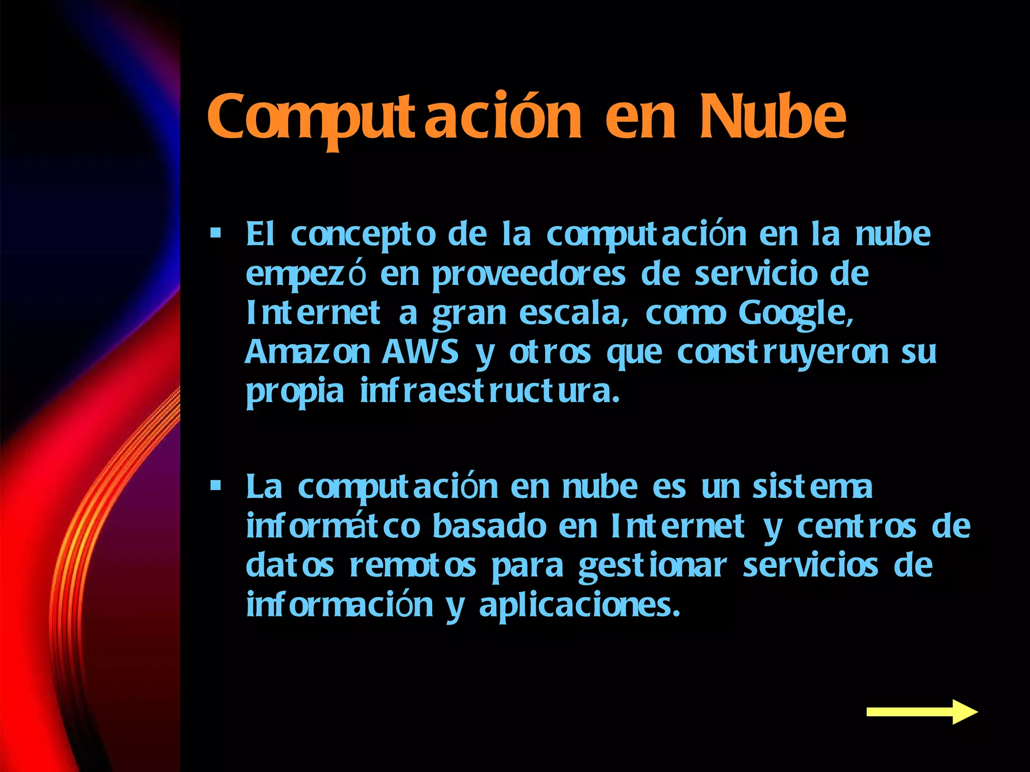 Computaci ón en Nube El concepto de la computaci ó n  en la nube empez ó  en proveedores de servicio de Internet a gran escala, como Google, Amazon AWS y otros que construyeron su propia infraestructura. La computaci ó n e n nube es un sistema infor m á t co basado en Internet y centros de datos remotos para gestionar servicios de informaci ó n  y aplicaciones.   