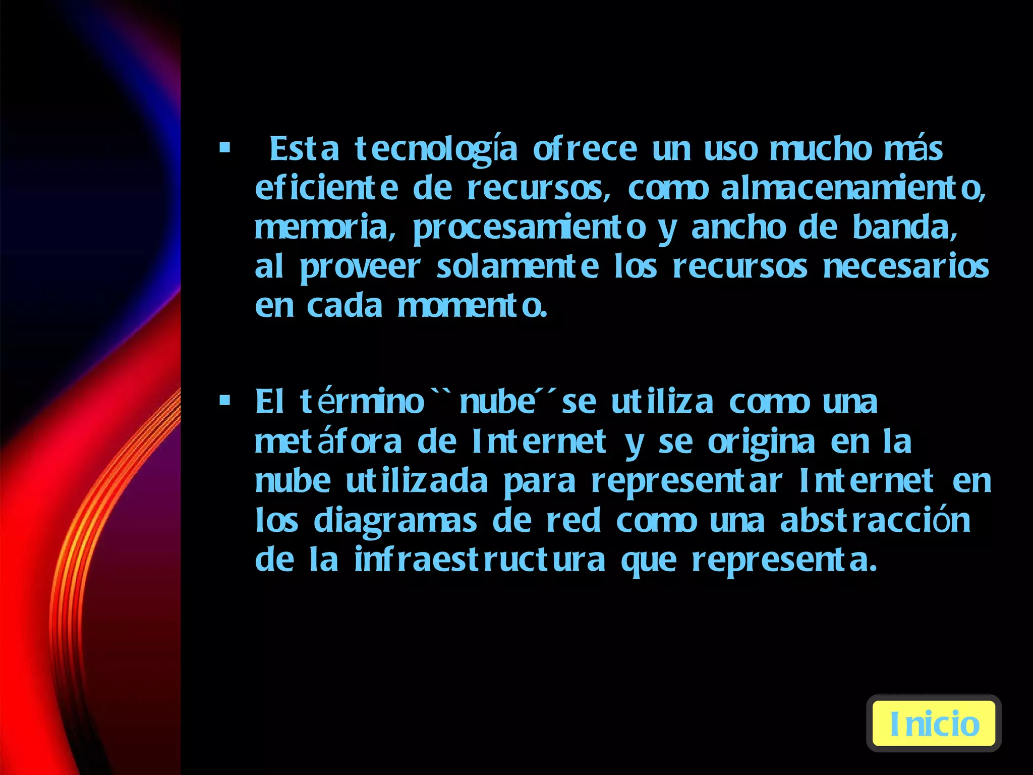 Esta tecnolog í a  ofrece un uso mucho m á s   eficiente de recursos, como almacenamiento, memoria, procesamiento y ancho de banda, al proveer solamente los recursos necesarios en cada momento. El t é r m ino  ``nu be ´´ se utiliza como una met á f o ra de Internet y se origina en la nube utilizada para representar Internet en los diagramas de red como una abstracci ó n  de la infraestructura que representa. Inicio 