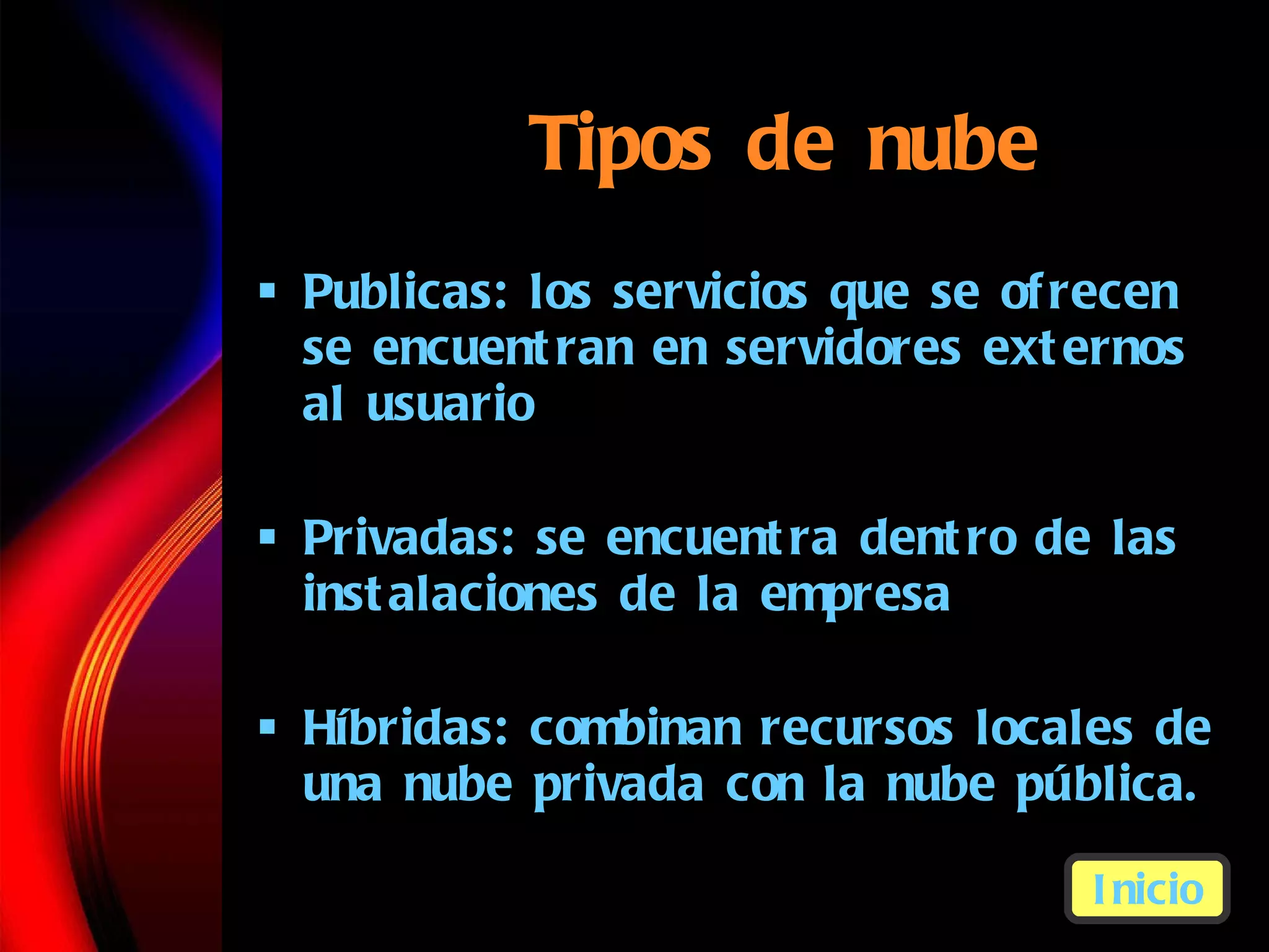 Tipos de nube Publicas:  los servicios que se ofrecen se encuentran en servidores externos al usuario Privadas:  se encuentra dentro de las instalaciones de la empresa   H íbridas:  combinan recursos locales de una nube privada con la nube p úbli ca. Inicio 