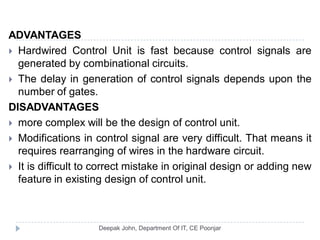 ADVANTAGES
 Hardwired Control Unit is fast because control signals are
generated by combinational circuits.
 The delay in generation of control signals depends upon the
number of gates.
DISADVANTAGES
 more complex will be the design of control unit.
 Modifications in control signal are very difficult. That means it
requires rearranging of wires in the hardware circuit.
 It is difficult to correct mistake in original design or adding new
feature in existing design of control unit.
 