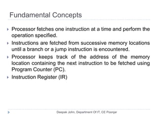 Fundamental Concepts
 Processor fetches one instruction at a time and perform the
operation specified.
 Instructions are fetched from successive memory locations
until a branch or a jump instruction is encountered.
 Processor keeps track of the address of the memory
location containing the next instruction to be fetched using
Program Counter (PC).
 Instruction Register (IR)
 