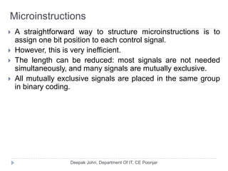 Microinstructions
 A straightforward way to structure microinstructions is to
assign one bit position to each control signal.
 However, this is very inefficient.
 The length can be reduced: most signals are not needed
simultaneously, and many signals are mutually exclusive.
 All mutually exclusive signals are placed in the same group
in binary coding.
 