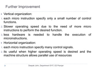Further Improvement
 Vertical organization:
1. each micro instruction specify only a small number of control
functions.
2. Slower operating speed due to the need of more micro
instructions to perform the desired function.
3. less hardware is needed to handle the execution of
microinstructions.
 Horizontal organization:
1. each micro instruction specify many control signals.
2. its useful when higher operating speed is desired and the
machine structure allows parallel use of resources
 