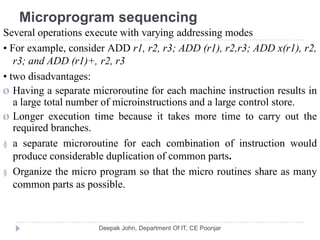 Microprogram sequencing
Several operations execute with varying addressing modes
• For example, consider ADD r1, r2, r3; ADD (r1), r2,r3; ADD x(r1), r2,
r3; and ADD (r1)+, r2, r3
• two disadvantages:
Ø Having a separate microroutine for each machine instruction results in
a large total number of microinstructions and a large control store.
Ø Longer execution time because it takes more time to carry out the
required branches.
§ a separate microroutine for each combination of instruction would
produce considerable duplication of common parts.
§ Organize the micro program so that the micro routines share as many
common parts as possible.
 