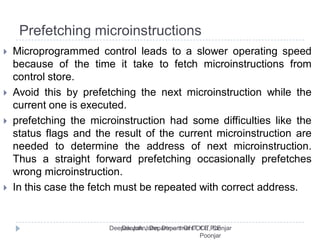 Prefetching microinstructions
 Microprogrammed control leads to a slower operating speed
because of the time it take to fetch microinstructions from
control store.
 Avoid this by prefetching the next microinstruction while the
current one is executed.
 prefetching the microinstruction had some difficulties like the
status flags and the result of the current microinstruction are
needed to determine the address of next microinstruction.
Thus a straight forward prefetching occasionally prefetches
wrong microinstruction.
 In this case the fetch must be repeated with correct address.
 