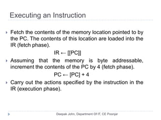 Executing an Instruction
 Fetch the contents of the memory location pointed to by
the PC. The contents of this location are loaded into the
IR (fetch phase).
IR ← [[PC]]
 Assuming that the memory is byte addressable,
increment the contents of the PC by 4 (fetch phase).
PC ← [PC] + 4
 Carry out the actions specified by the instruction in the
IR (execution phase).
 