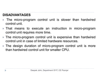 DISADVANTAGES
 The micro-program control unit is slower than hardwired
control unit.
 That means to execute an instruction in micro-program
control unit requires more time.
 The micro-program control unit is expensive than hardwired
control unit in case of limited hardware resources.
 The design duration of micro-program control unit is more
than hardwired control unit for smaller CPU.
 