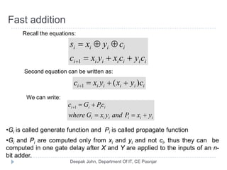 Fast addition
Recall the equations:
iiiiiii
iiii
cycxyxc
cyxs
++=
⊕⊕=
+1
Second equation can be written as:
iiiiii cyxyxc )(1 ++=+
We can write:
iiiiii
iiii
yxPandyxGwhere
cPGc
+==
+=+1
•Gi is called generate function and Pi is called propagate function
•Gi and Pi are computed only from xi and yi and not ci, thus they can be
computed in one gate delay after X and Y are applied to the inputs of an n-
bit adder.
 