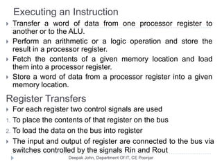 Executing an Instruction
 Transfer a word of data from one processor register to
another or to the ALU.
 Perform an arithmetic or a logic operation and store the
result in a processor register.
 Fetch the contents of a given memory location and load
them into a processor register.
 Store a word of data from a processor register into a given
memory location.
Register Transfers
 For each register two control signals are used
1. To place the contents of that register on the bus
2. To load the data on the bus into register
 The input and output of register are connected to the bus via
switches controlled by the signals Rin and Rout
 