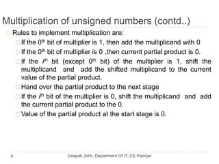 Multiplication of unsigned numbers (contd..)
 Rules to implement multiplication are:
 If the 0th bit of multiplier is 1, then add the multiplicand with 0
 If the 0th bit of multiplier is 0 ,then current partial product is 0.
 If the ith bit (except 0th bit) of the multiplier is 1, shift the
multiplicand and add the shifted multiplicand to the current
value of the partial product.
 Hand over the partial product to the next stage
 If the ith bit of the multiplier is 0, shift the multiplicand and add
the current partial product to the 0.
 Value of the partial product at the start stage is 0.
 