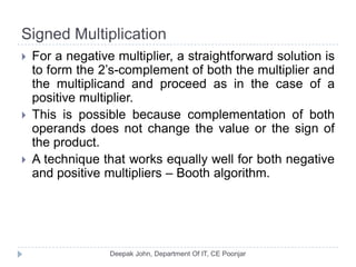 Signed Multiplication
 For a negative multiplier, a straightforward solution is
to form the 2’s-complement of both the multiplier and
the multiplicand and proceed as in the case of a
positive multiplier.
 This is possible because complementation of both
operands does not change the value or the sign of
the product.
 A technique that works equally well for both negative
and positive multipliers – Booth algorithm.
 
