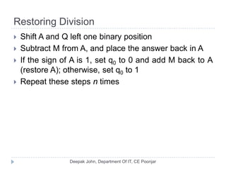 Restoring Division
 Shift A and Q left one binary position
 Subtract M from A, and place the answer back in A
 If the sign of A is 1, set q0 to 0 and add M back to A
(restore A); otherwise, set q0 to 1
 Repeat these steps n times
 
