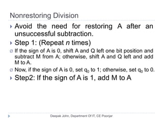 Nonrestoring Division
 Avoid the need for restoring A after an
unsuccessful subtraction.
 Step 1: (Repeat n times)
Ø If the sign of A is 0, shift A and Q left one bit position and
subtract M from A; otherwise, shift A and Q left and add
M to A.
Ø Now, if the sign of A is 0, set q0 to 1; otherwise, set q0 to 0.
 Step2: If the sign of A is 1, add M to A
 