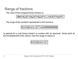 Range of fractions
The value of the unsigned binary fraction is:
V(b) = b31.2-1 + b30.2-2 + b29.2-3 + .... + b1.2-31 + b0.2-32
The range of the numbers represented in this format is:
In general for a n-bit binary fraction (a number with an assumed binary point at
the immediate left of the vector), then the range of values is:
9999999998.021)(0 32
≈−≤≤ −
bV
n
bV −
−≤≤ 21)(0
 