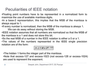Peculiarities of IEEE notation
•Floating point numbers have to be represented in a normalized form to
maximize the use of available mantissa digits.
•In a base-2 representation, this implies that the MSB of the mantissa is
always equal to 1.
•If every number is normalized, then the MSB of the mantissa is always 1.
We can do away without storing the MSB.
•IEEE notation assumes that all numbers are normalized so that the MSB of
the mantissa is a 1 and does not store this bit.
•So the real MSB of a number in the IEEE notation is either a 0 or a 1.
•The values of the numbers represented in the IEEE single precision
notation are of the form:
(+,-) 1.M x 2(E - 127)
•The hidden 1 forms the integer part of the mantissa.
•Note that excess-127 and excess-1023 (not excess-128 or excess-1024)
are used to represent the exponent.
 