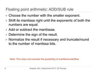 Floating point arithmetic: ADD/SUB rule
 Choose the number with the smaller exponent.
 Shift its mantissa right until the exponents of both the
numbers are equal.
 Add or subtract the mantissas.
 Determine the sign of the result.
 Normalize the result if necessary and truncate/round
to the number of mantissa bits.
Note: This does not consider the possibility of overflow/underflow.
 