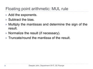 Floating point arithmetic: MUL rule
 Add the exponents.
 Subtract the bias.
 Multiply the mantissas and determine the sign of the
result.
 Normalize the result (if necessary).
 Truncate/round the mantissa of the result.
 