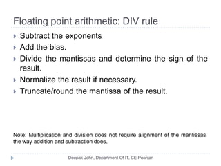Floating point arithmetic: DIV rule
 Subtract the exponents
 Add the bias.
 Divide the mantissas and determine the sign of the
result.
 Normalize the result if necessary.
 Truncate/round the mantissa of the result.
Note: Multiplication and division does not require alignment of the mantissas
the way addition and subtraction does.
 