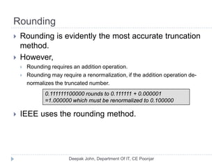 Rounding
 Rounding is evidently the most accurate truncation
method.
 However,
 Rounding requires an addition operation.
 Rounding may require a renormalization, if the addition operation de-
normalizes the truncated number.
 IEEE uses the rounding method.
0.111111100000 rounds to 0.111111 + 0.000001
=1.000000 which must be renormalized to 0.100000
 
