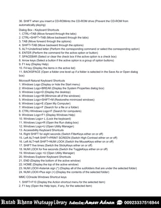 36. SHIFT when you insert a CD-ROMinto the CD-ROM drive (Prevent the CD-ROM from
automatically playing)
Dialog Box - Keyboard Shortcuts
1. CTRL+TAB (Move forward through the tabs)
2. CTRL+SHIFT+TAB (Move backward through the tabs)
3. TAB (Move forward through the options)
4. SHIFT+TAB (Move backward through the options)
5. ALT+Underlined letter (Perform the corresponding command or select the corresponding option)
6. ENTER (Perform the command for the active option or button)
7. SPACEBAR (Select or clear the check box if the active option is a check box)
8. Arrow keys (Select a button if the active option is a group of option buttons)
9. F1 key (Display Help)
10. F4 key (Display the items in the active list)
11. BACKSPACE (Open a folder one level up if a folder is selected in the Save As or Open dialog
box)
Microsoft Natural Keyboard Shortcuts
1. Windows Logo (Display or hide the Start menu)
2. Windows Logo+BREAK (Display the System Properties dialog box)
3. Windows Logo+D (Display the desktop)
4. Windows Logo+M (Minimize all of the windows)
5. Windows Logo+SHIFT+M (Restorethe minimized windows)
6. Windows Logo+E (Open My Computer)
7. Windows Logo+F (Search for a file or a folder)
8. CTRL+Windows Logo+F (Search for computers)
9. Windows Logo+F1 (Display Windows Help)
10. Windows Logo+ L (Lock the keyboard)
11. Windows Logo+R (Open the Run dialog box)
12. Windows Logo+U (Open Utility Manager)
13. Accessibility Keyboard Shortcuts
14. Right SHIFT for eight seconds (Switch FilterKeys either on or off)
15. Left ALT+left SHIFT+PRINT SCREEN (Switch High Contrast either on or off)
16. Left ALT+left SHIFT+NUM LOCK (Switch the MouseKeys either on or off)
17. SHIFT five times (Switch the StickyKeys either on or off)
18. NUM LOCK for five seconds (Switch the ToggleKeys either on or off)
19. Windows Logo +U (Open Utility Manager)
20. Windows Explorer Keyboard Shortcuts
21. END (Display the bottom of the active window)
22. HOME (Display the top of the active window)
23. NUM LOCK+Asterisk sign (*) (Display all of the subfolders that are under the selected folder)
24. NUM LOCK+Plus sign (+) (Display the contents of the selected folder)
MMC COnsole Windows Shortcut keys
1. SHIFT+F10 (Display the Action shortcut menu for the selected item)
2. F1 key (Open the Help topic, if any, for the selected item)
 