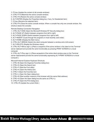 3. F5 key (Update the content of all console windows)
4. CTRL+F10 (Maximize the active console window)
5. CTRL+F5 (Restore the active console window)
6. ALT+ENTER (Display the Properties dialog box, if any, for theselected item)
7. F2 key (Rename the selected item)
8. CTRL+F4 (Close the active console window. When a console has only one console window, this
shortcut closes the console)
Remote Desktop Connection Navigation
1. CTRL+ALT+END (Open the Microsoft Windows NT Security dialog box)
2. ALT+PAGE UP (Switch between programs from left to right)
3. ALT+PAGE DOWN (Switch between programs from right to left)
4. ALT+INSERT (Cycle through the programs in most recently used order)
5. ALT+HOME (Display the Start menu)
6. CTRL+ALT+BREAK (Switch the client computer between a window and a full screen)
7. ALT+DELETE (Display the Windows menu)
8. CTRL+ALT+Minus sign (-) (Place a snapshot of the active window in the client on the Terminal
server clipboard and provide the same functionality as pressing PRINT SCREEN on a local
computer
9. CTRL+ALT+Plus sign (+) (Place asnapshot of the entire client window area on the Terminal
server clipboardand provide the same functionality aspressing ALT+PRINT SCREEN on a local
computer.)
Microsoft Internet Explorer Keyboard Shortcuts
1. CTRL+B (Open the Organize Favorites dialog box)
2. CTRL+E (Open the Search bar)
3. CTRL+F (Start the Find utility)
4. CTRL+H (Open the History bar)
5. CTRL+I (Open the Favorites bar)
6. CTRL+L (Open the Open dialog box)
7. CTRL+N (Start another instance of the browser with the same Web address)
8. CTRL+O (Open the Open dialog box,the same as CTRL+L)
9. CTRL+P (Open the Print dialog box)
10. CTRL+R (Update the current Web )
 
