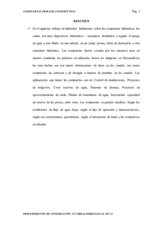 COMPUERTAS PROCESO CONSTRUCTIVO Pág. 1
PROCEDIMIENTO DE CONSTRUCCIÓN EN OBRAS HIDRÁULICAS 2017-I
RESUMEN
 En el siguiente trabajo de hidráulica hablaremos sobre las compuertas hidráulicas las
cuales son unos dispositivos hidráulicos - mecánicos destinados a regular el pasaje
de agua u otro fluido en una tubería, en un canal, presas, obras de derivación u otra
estructura hidráulica. Las compuertas fueron creadas por los europeos pero en
nuestro continente los primeros en utilizarlas fueron los indígenas en Mesoamérica
las eran hechas sea con meras obstrucciones de tierra en los canales, sea como
compuertas de cabecera y de desagüe a manera de puertitas en los canales. Las
aplicaciones que tienen las compuertas son en: Control de inundaciones, Proyectos
de irrigación, Crear reservas de agua, Sistemas de drenaje, Proyectos de
aprovechamiento de suelo, Plantas de tratamiento de agua, Incrementar capacidad
de reserva de las presas, entre otras. Las compuertas se pueden clasificar Según las
condiciones de flujo de agua abajo, según el tipo de operación y funcionamiento,
según sus características geométricas, según el mecanismo de izado y las compuertas
en tuberías.
 