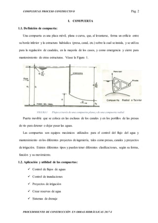 COMPUERTAS PROCESO CONSTRUCTIVO Pág. 2
PROCEDIMIENTO DE CONSTRUCCIÓN EN OBRAS HIDRÁULICAS 2017-I
I. COMPUERTA
1.1. Definición de compuerta:
Una compuerta es una placa móvil, plana o curva, que, al levantarse, forma un orificio entre
su borde inferior y la estructura hidráulica (presa, canal, etc.) sobre la cual se instala, y se utiliza
para la regulación de caudales, en la mayoría de los casos, y como emergencia y cierre para
mantenimiento de otras estructuras. Véase la Figura 1.
FIGURA 1 Flujos a través de una compuerta plana y de una compuerta radial.
Puerta movible que se coloca en las esclusas de los canales y en los portillos de las presas
de río para detener o dejar pasar las aguas.
Las compuertas son equipos mecánicos utilizados para el control del flujo del agua y
mantenimiento en los diferentes proyectos de ingeniería, tales como presas, canales y proyectos
de irrigación. Existen diferentes tipos y pueden tener diferentes clasificaciones, según su forma,
función y su movimiento.
1.2. Aplicación y utilidad de las compuertas:
 Control de flujos de aguas
 Control de inundaciones
 Proyectos de irrigación
 Crear reservas de agua
 Sistemas de drenaje
 