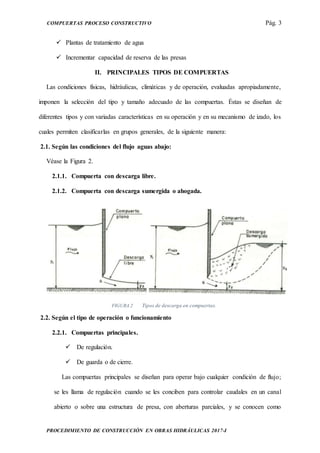 COMPUERTAS PROCESO CONSTRUCTIVO Pág. 3
PROCEDIMIENTO DE CONSTRUCCIÓN EN OBRAS HIDRÁULICAS 2017-I
 Plantas de tratamiento de agua
 Incrementar capacidad de reserva de las presas
II. PRINCIPALES TIPOS DE COMPUERTAS
Las condiciones físicas, hidráulicas, climáticas y de operación, evaluadas apropiadamente,
imponen la selección del tipo y tamaño adecuado de las compuertas. Éstas se diseñan de
diferentes tipos y con variadas características en su operación y en su mecanismo de izado, los
cuales permiten clasificarlas en grupos generales, de la siguiente manera:
2.1. Según las condiciones del flujo aguas abajo:
Véase la Figura 2.
2.1.1. Compuerta con descarga libre.
2.1.2. Compuerta con descarga sumergida o ahogada.
FIGURA 2 Tipos de descarga en compuertas.
2.2. Según el tipo de operación o funcionamiento
2.2.1. Compuertas principales.
 De regulación.
 De guarda o de cierre.
Las compuertas principales se diseñan para operar bajo cualquier condición de flujo;
se les llama de regulación cuando se les conciben para controlar caudales en un canal
abierto o sobre una estructura de presa, con aberturas parciales, y se conocen como
 