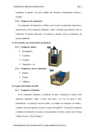 COMPUERTAS PROCESO CONSTRUCTIVO Pág. 4
PROCEDIMIENTO DE CONSTRUCCIÓN EN OBRAS HIDRÁULICAS 2017-I
compuertas de guarda o de cierre aquellas que funcionan completamente abiertas o
cerradas.
2.2.2. Compuerta de emergencia:
Las compuertas de emergencia se utilizan en los eventos de reparación, inspección y
mantenimiento de las compuertas principales, siendo concebidas para funcionar tanto en
condiciones de presión diferencial, en conductos a presión, como en condiciones de
presión equilibrada
2.3. De acuerdo a sus características geométricas:
2.3.1. Compuertas planas.
 Rectangulares
 Cuadradas
 Circulares
 Triangulares, etc.
2.3.2. Compuertas curvas o alabeadas:
 Radiales
 Tambor
 Cilíndricas
2.4. Según el mecanismo de izado:
2.4.1. Compuertas deslizantes.
En las compuertas deslizantes, el elemento de cierre u obturación se mueve sobre
superficies deslizantes (guías o rieles) que sirven, a la vez, de apoyo y sello.
Generalmente, se construyen de acero colado, y se emplean en estructuras de canales y
en algunas obras de captación, en presas o tanques de regulación. La hoja de la compuerta
o elemento de obturación se acciona con un mecanismo elevador, a través de un vástago
o flecha de acero. Véase la Figura 3.
 