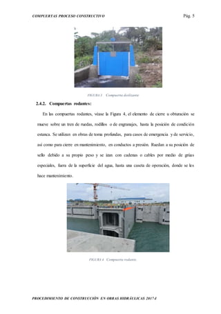 COMPUERTAS PROCESO CONSTRUCTIVO Pág. 5
PROCEDIMIENTO DE CONSTRUCCIÓN EN OBRAS HIDRÁULICAS 2017-I
FIGURA 3 Compuerta deslizante
2.4.2. Compuertas rodantes:
En las compuertas rodantes, véase la Figura 4, el elemento de cierre u obturación se
mueve sobre un tren de ruedas, rodillos o de engranajes, hasta la posición de condición
estanca. Se utilizan en obras de toma profundas, para casos de emergencia y de servicio,
así como para cierre en mantenimiento, en conductos a presión. Ruedan a su posición de
sello debido a su propio peso y se izan con cadenas o cables por medio de grúas
especiales, fuera de la superficie del agua, hasta una caseta de operación, donde se les
hace mantenimiento.
FIGURA 4 Compuerta rodante.
 