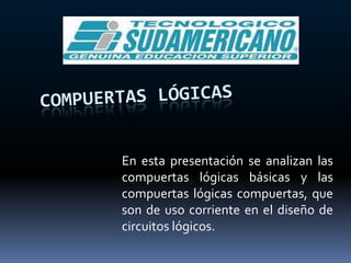 COMPUERTAS LÓGICAS En esta presentación se analizan las compuertas lógicas básicas y las compuertas lógicas compuertas, que son de uso corriente en el diseño de circuitos lógicos. 