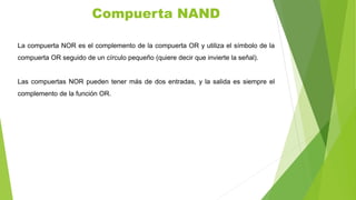 La compuerta NOR es el complemento de la compuerta OR y utiliza el símbolo de la
compuerta OR seguido de un círculo pequeño (quiere decir que invierte la señal).
Las compuertas NOR pueden tener más de dos entradas, y la salida es siempre el
complemento de la función OR.
Compuerta NAND
 