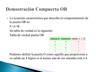 Definición: Las compuertas lógicas son dispositivos que operan con aquellos estados lógicos  y funcionan igual que una calculadora, de un lado ingresas los datos, ésta realiza una operación, y finalmente, te muestra el resultado.Cada una de las compuertas lógicas se las representa mediante un Símbolo, y la operación que realiza (Operación lógica) se corresponde con una tabla, llamada Tabla de Verdad.Compuertas Lógicas