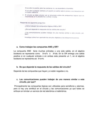 a. Como trabajan las compuertas AND y OR?

La compuerta AND tiene muchas entradas y una sola salida, en el algebra
booleana se representa como X=a*b ò X=ab; En la OR entrega una salida
positiva si en cualquier entrada o en ambas esta presente un 1, en el algebra
booleana se representa así X=a+b.



   b. De que depende la respuesta de las salidas del circuito?

Depende de las compuertas que hayan y si están negadas o no.



   c. Las comunicaciones pueden trabajar de una manera similar a este
      circuito, por que?

 Principalmente las compuertas lógicas son utilizadas para semáforos y alarmas,
pero si hay una similitud en el circuito y las comunicaciones ya que todas se
enfocan en brindar un servicio de red alambrica e inalámbrica.
 
