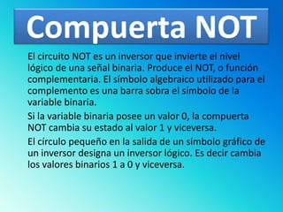 Compuerta NOT	El circuito NOT es un inversor que invierte el nivel lógico de una señal binaria. Produce el NOT, o función complementaria. El símbolo algebraico utilizado para el complemento es una barra sobra el símbolo de la variable binaria. Si la variable binaria posee un valor 0, la compuerta NOT cambia su estado al valor 1 y viceversa. El círculo pequeño en la salida de un símbolo gráfico de un inversor designa un inversor lógico. Es decir cambia los valores binarios 1 a 0 y viceversa.
