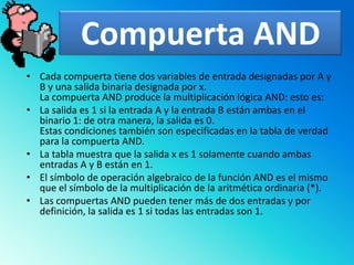 Compuerta ANDCada compuerta tiene dos variables de entrada designadas por A y B y una salida binaria designada por x. La compuerta AND produce la multiplicación lógica AND: esto es:La salida es 1 si la entrada A y la entrada B están ambas en el binario 1: de otra manera, la salida es 0. Estas condiciones también son especificadas en la tabla de verdad para la compuerta AND. La tabla muestra que la salida x es 1 solamente cuando ambas entradas A y B están en 1.El símbolo de operación algebraico de la función AND es el mismo que el símbolo de la multiplicación de la aritmética ordinaria (*).Las compuertas AND pueden tener más de dos entradas y por definición, la salida es 1 si todas las entradas son 1.