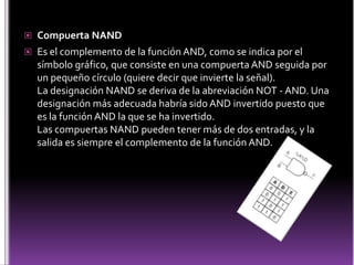 Compuerta NANDEs el complemento de la función AND, como se indica por el símbolo gráfico, que consiste en una compuerta AND seguida por un pequeño círculo (quiere decir que invierte la señal).La designación NAND se deriva de la abreviación NOT - AND. Una designación más adecuada habría sido AND invertido puesto que es la función AND la que se ha invertido.Las compuertas NAND pueden tener más de dos entradas, y la salida es siempre el complemento de la función AND.