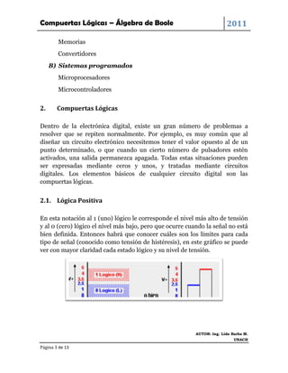 Compuertas Lógicas – Álgebra de Boole                                    2011

        Memorias
        Convertidores
     B) Sistemas programados
        Microprocesadores
        Microcontroladores


2.      Compuertas Lógicas

Dentro de la electrónica digital, existe un gran número de problemas a
resolver que se repiten normalmente. Por ejemplo, es muy común que al
diseñar un circuito electrónico necesitemos tener el valor opuesto al de un
punto determinado, o que cuando un cierto número de pulsadores estén
activados, una salida permanezca apagada. Todas estas situaciones pueden
ser expresadas mediante ceros y unos, y tratadas mediante circuitos
digitales. Los elementos básicos de cualquier circuito digital son las
compuertas lógicas.


2.1. Lógica Positiva

En esta notación al 1 (uno) lógico le corresponde el nivel más alto de tensión
y al 0 (cero) lógico el nivel más bajo, pero que ocurre cuando la señal no está
bien definida. Entonces habrá que conocer cuáles son los límites para cada
tipo de señal (conocido como tensión de histéresis), en este gráfico se puede
ver con mayor claridad cada estado lógico y su nivel de tensión.




                                                           AUTOR: Ing. Lida Barba M.
                                                                             UNACH

Página 3 de 13
 