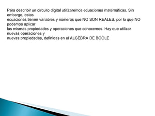 Para describir un circuito digital utilizaremos ecuaciones matemáticas. Sin embargo, estas ecuaciones tienen variables y números que NO SON REALES, por lo que NO podemos aplicar las mismas propiedades y operaciones que conocemos. Hay que utilizar nuevas operaciones y nuevas propiedades, definidas en el ALGEBRA DE BOOLE 