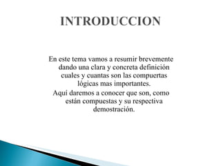 En este tema vamos a resumir brevemente dando una clara y concreta definición cuales y cuantas son las compuertas lógicas mas importantes. Aquí daremos a conocer que son, como están compuestas y su respectiva demostración. 
