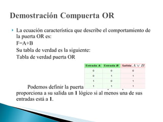 La ecuación característica que describe el comportamiento de la puerta OR es: F=A+B Su tabla de verdad es la siguiente: Tabla de verdad puerta OR  Podemos definir la puerta O como aquella que proporciona a su salida un  1  lógico si al menos una de sus entradas está a  1 . 