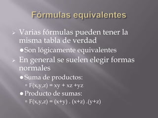    Varias fórmulas pueden tener la
    misma tabla de verdad
     Son   lógicamente equivalentes
   En general se suelen elegir formas
    normales
     Suma de productos:
       F(x,y,z) = xy + xz +yz
     Producto de sumas:
       F(x,y,z) = (x+y) . (x+z) .(y+z)
 